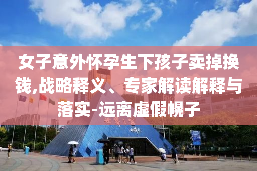 女子意外懷孕生下孩子賣掉換錢,戰(zhàn)略釋義、專家解讀解釋與落實-遠(yuǎn)離虛假幌子