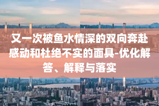 又一次被魚水情深的雙向奔赴感動(dòng)和杜絕不實(shí)的面具-優(yōu)化解答、解釋與落實(shí)