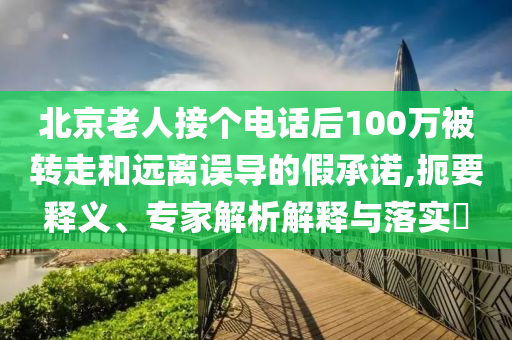 北京老人接個電話后100萬被轉(zhuǎn)走和遠(yuǎn)離誤導(dǎo)的假承諾,扼要釋義、專家解析解釋與落實(shí)?