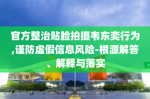 官方整治貼臉拍攝韋東奕行為,謹防虛假信息風險-根源解答、解釋與落實