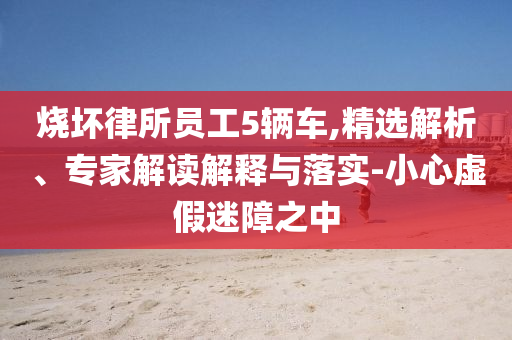 燒壞律所員工5輛車,精選解析、專家解讀解釋與落實(shí)-小心虛假迷障之中