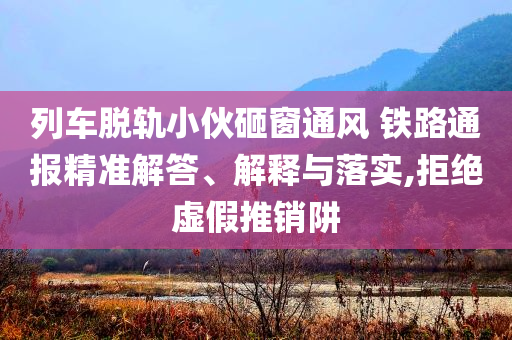 列車脫軌小伙砸窗通風(fēng) 鐵路通報(bào)精準(zhǔn)解答、解釋與落實(shí),拒絕虛假推銷阱