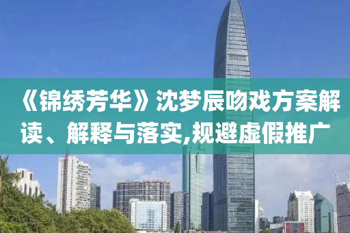 《錦繡芳華》沈夢辰吻戲方案解讀、解釋與落實,規(guī)避虛假推廣