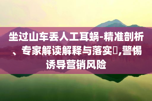 坐過山車丟人工耳蝸-精準剖析、專家解讀解釋與落實?,警惕誘導營銷風險