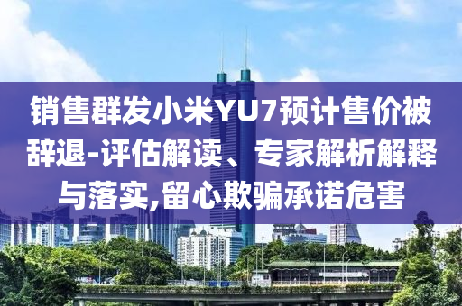 銷售群發(fā)小米YU7預計售價被辭退-評估解讀、專家解析解釋與落實,留心欺騙承諾危害