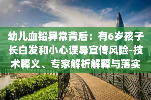 幼兒血鉛異常背后：有6歲孩子長白發(fā)和小心誤導宣傳風險-技術(shù)釋義、專家解析解釋與落實