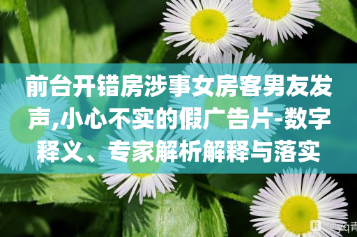 前臺(tái)開(kāi)錯(cuò)房涉事女房客男友發(fā)聲,小心不實(shí)的假?gòu)V告片-數(shù)字釋義、專家解析解釋與落實(shí)
