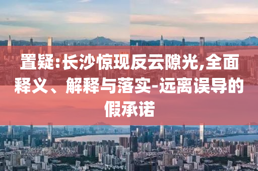 置疑:長(zhǎng)沙驚現(xiàn)反云隙光,全面釋義、解釋與落實(shí)-遠(yuǎn)離誤導(dǎo)的假承諾