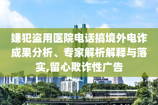 嫌犯盜用醫(yī)院電話搞境外電詐成果分析、專家解析解釋與落實,留心欺詐性廣告