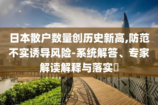 日本散戶數(shù)量創(chuàng)歷史新高,防范不實誘導風險-系統(tǒng)解答、專家解讀解釋與落實?