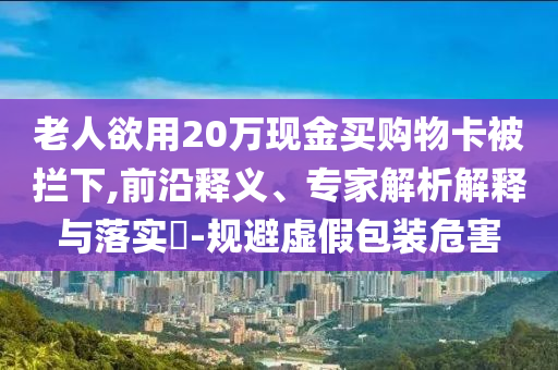 老人欲用20萬現(xiàn)金買購物卡被攔下,前沿釋義、專家解析解釋與落實?-規(guī)避虛假包裝危害