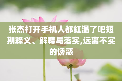 張杰打開手機(jī)人都紅溫了吧短期釋義、解釋與落實(shí),遠(yuǎn)離不實(shí)的誘惑