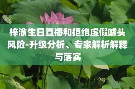 梓渝生日直播和拒絕虛假噱頭風險-升級分析、專家解析解釋與落實