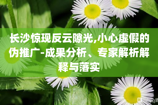 長(zhǎng)沙驚現(xiàn)反云隙光,小心虛假的偽推廣-成果分析、專(zhuān)家解析解釋與落實(shí)