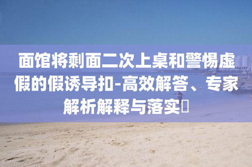 面館將剩面二次上桌和警惕虛假的假誘導(dǎo)扣-高效解答、專家解析解釋與落實?
