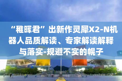 “稚暉君”出新作靈犀X2-N機器人品質(zhì)解讀、專家解讀解釋與落實-規(guī)避不實的幌子