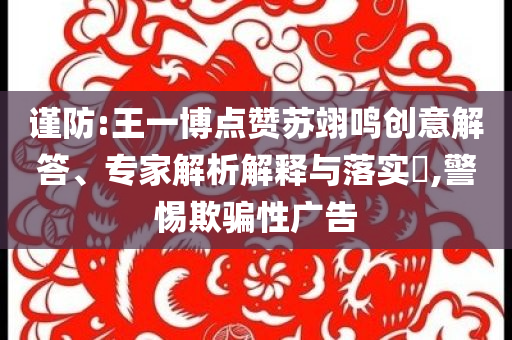謹(jǐn)防:王一博點贊蘇翊鳴創(chuàng)意解答、專家解析解釋與落實?,警惕欺騙性廣告