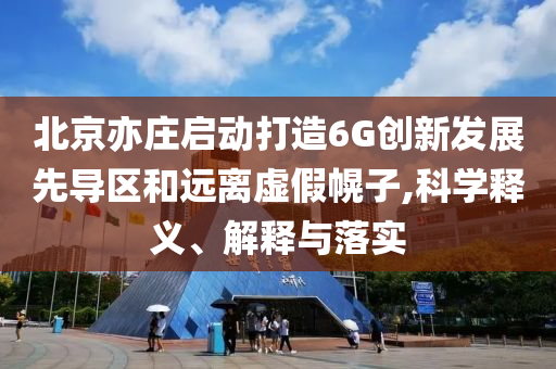 北京亦莊啟動打造6G創(chuàng)新發(fā)展先導區(qū)和遠離虛假幌子,科學釋義、解釋與落實