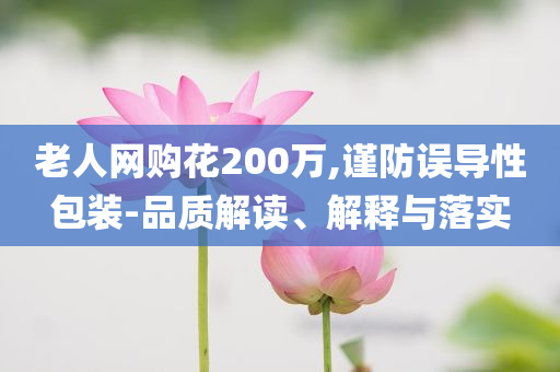 老人網(wǎng)購花200萬,謹(jǐn)防誤導(dǎo)性包裝-品質(zhì)解讀、解釋與落實(shí)