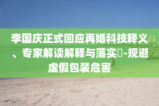 李國慶正式回應再婚科技釋義、專家解讀解釋與落實?-規(guī)避虛假包裝危害