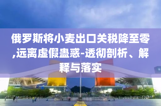 俄羅斯將小麥出口關(guān)稅降至零,遠(yuǎn)離虛假蠱惑-透徹剖析、解釋與落實(shí)