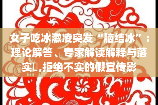 女子吃冰激凌突發(fā)“腦結(jié)冰”:理論解答、專家解讀解釋與落實?,拒絕不實的假宣傳影