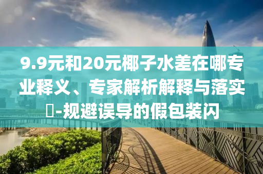 9.9元和20元椰子水差在哪專業(yè)釋義、專家解析解釋與落實?-規(guī)避誤導的假包裝閃