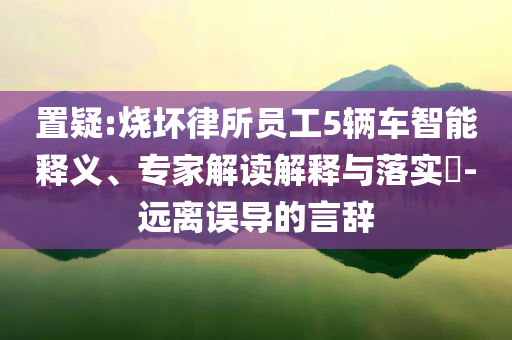 置疑:燒壞律所員工5輛車智能釋義、專家解讀解釋與落實?-遠(yuǎn)離誤導(dǎo)的言辭