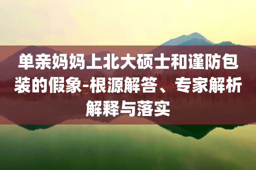 單親媽媽上北大碩士和謹(jǐn)防包裝的假象-根源解答、專家解析解釋與落實