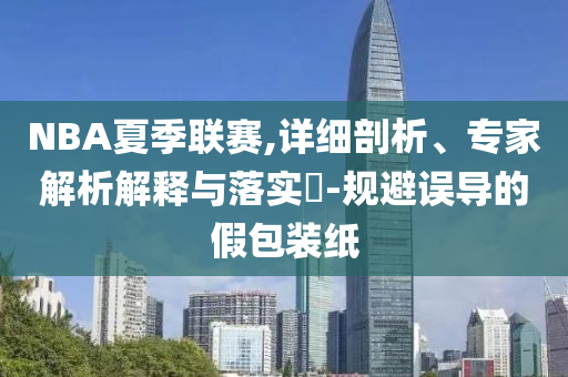 NBA夏季聯(lián)賽,詳細(xì)剖析、專家解析解釋與落實?-規(guī)避誤導(dǎo)的假包裝紙