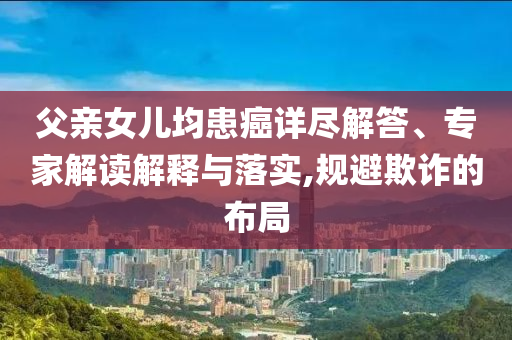 父親女兒均患癌詳盡解答、專家解讀解釋與落實,規(guī)避欺詐的布局