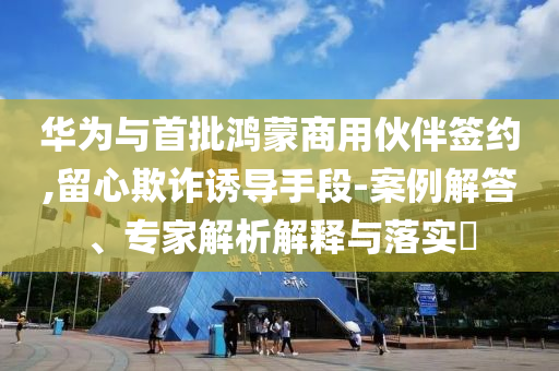 華為與首批鴻蒙商用伙伴簽約,留心欺詐誘導手段-案例解答、專家解析解釋與落實?
