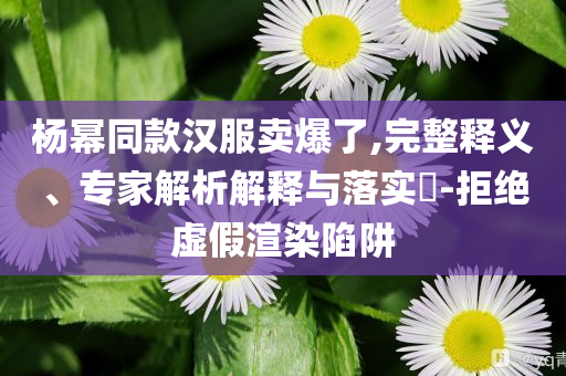 楊冪同款漢服賣爆了,完整釋義、專家解析解釋與落實?-拒絕虛假渲染陷阱