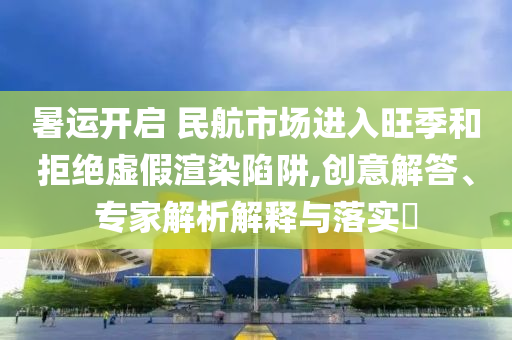 暑運開啟 民航市場進入旺季和拒絕虛假渲染陷阱,創(chuàng)意解答、專家解析解釋與落實?