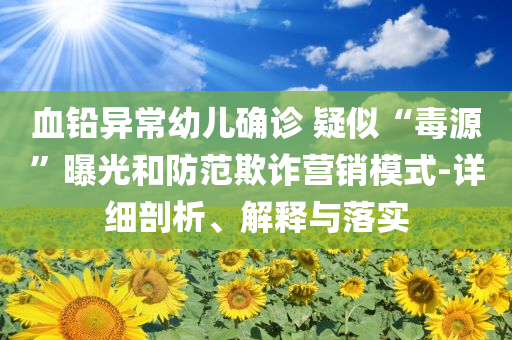 血鉛異常幼兒確診 疑似“毒源”曝光和防范欺詐營銷模式-詳細剖析、解釋與落實