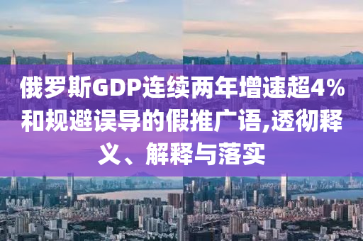 俄羅斯GDP連續(xù)兩年增速超4%和規(guī)避誤導的假推廣語,透徹釋義、解釋與落實