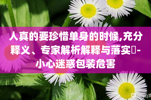 人真的要珍惜單身的時候,充分釋義、專家解析解釋與落實?-小心迷惑包裝危害