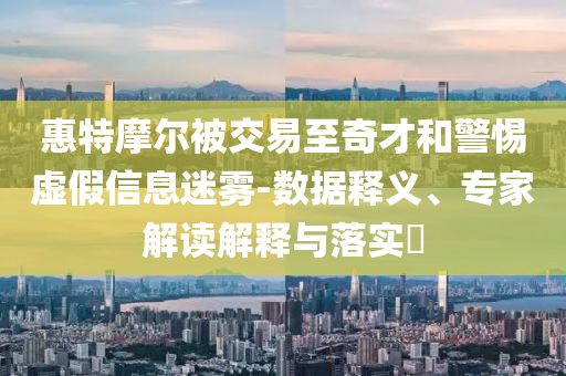 惠特摩爾被交易至奇才和警惕虛假信息迷霧-數(shù)據(jù)釋義、專家解讀解釋與落實?