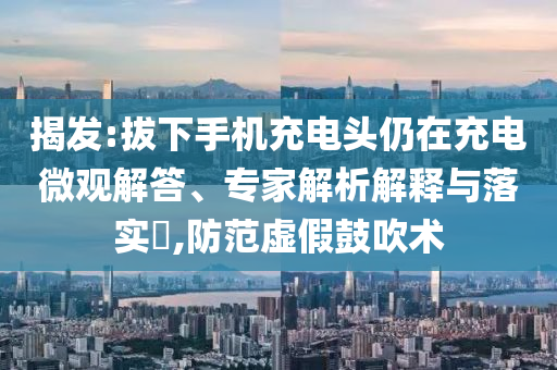 揭發(fā):拔下手機充電頭仍在充電微觀解答、專家解析解釋與落實?,防范虛假鼓吹術(shù)