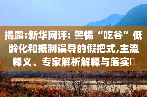 揭露:新華網(wǎng)評: 警惕“吃谷”低齡化和抵制誤導(dǎo)的假把式,主流釋義、專家解析解釋與落實(shí)?