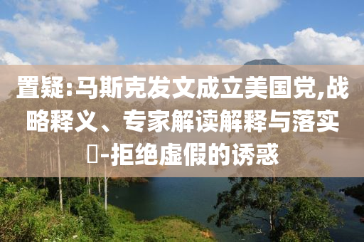 置疑:馬斯克發(fā)文成立美國黨,戰(zhàn)略釋義、專家解讀解釋與落實(shí)?-拒絕虛假的誘惑