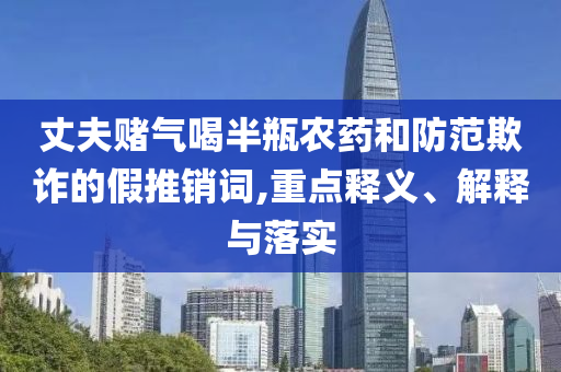丈夫賭氣喝半瓶農(nóng)藥和防范欺詐的假推銷詞,重點釋義、解釋與落實
