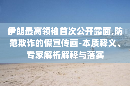 伊朗最高領(lǐng)袖首次公開露面,防范欺詐的假宣傳畫-本質(zhì)釋義、專家解析解釋與落實