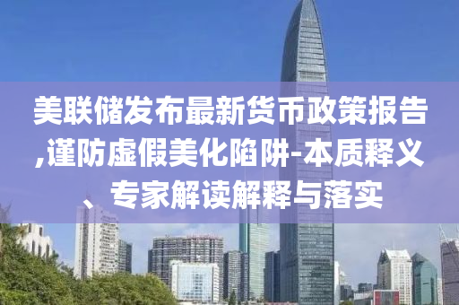 美聯(lián)儲(chǔ)發(fā)布最新貨幣政策報(bào)告,謹(jǐn)防虛假美化陷阱-本質(zhì)釋義、專(zhuān)家解讀解釋與落實(shí)