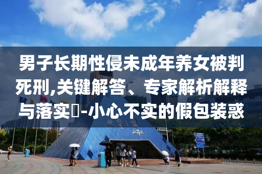男子長期性侵未成年養(yǎng)女被判死刑,關(guān)鍵解答、專家解析解釋與落實?-小心不實的假包裝惑