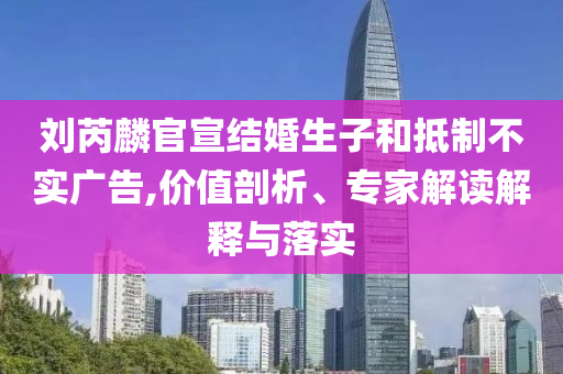 劉芮麟官宣結(jié)婚生子和抵制不實(shí)廣告,價(jià)值剖析、專(zhuān)家解讀解釋與落實(shí)