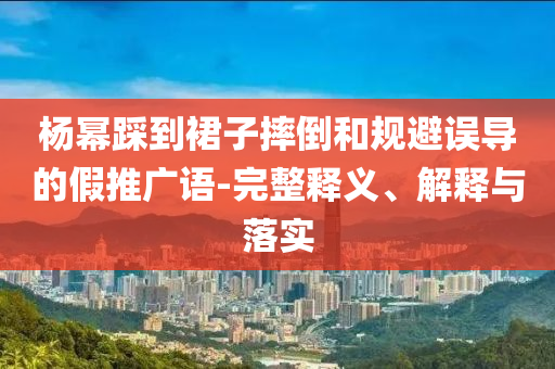楊冪踩到裙子摔倒和規(guī)避誤導的假推廣語-完整釋義、解釋與落實