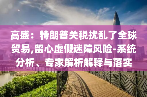 高盛：特朗普關(guān)稅擾亂了全球貿(mào)易,留心虛假迷障風(fēng)險(xiǎn)-系統(tǒng)分析、專家解析解釋與落實(shí)