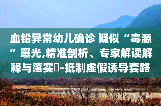 血鉛異常幼兒確診 疑似“毒源”曝光,精準(zhǔn)剖析、專(zhuān)家解讀解釋與落實(shí)?-抵制虛假誘導(dǎo)套路
