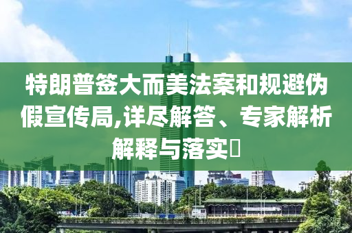 特朗普簽大而美法案和規(guī)避偽假宣傳局,詳盡解答、專家解析解釋與落實?